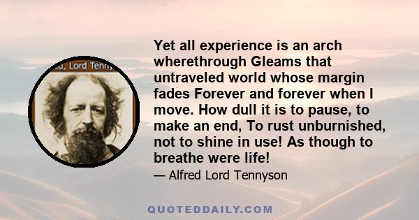 Yet all experience is an arch wherethrough Gleams that untraveled world whose margin fades Forever and forever when I move. How dull it is to pause, to make an end, To rust unburnished, not to shine in use! As though to 