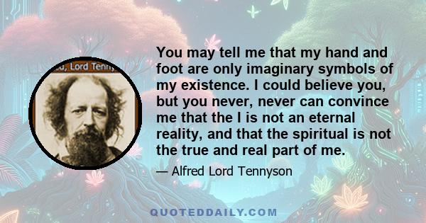 You may tell me that my hand and foot are only imaginary symbols of my existence. I could believe you, but you never, never can convince me that the I is not an eternal reality, and that the spiritual is not the true