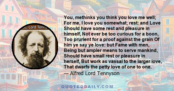 You, methinks you think you love me well; For me, I love you somewhat; rest: and Love Should have some rest and pleasure in himself, Not ever be too curious for a boon, Too prurient for a proof against the grain Of him