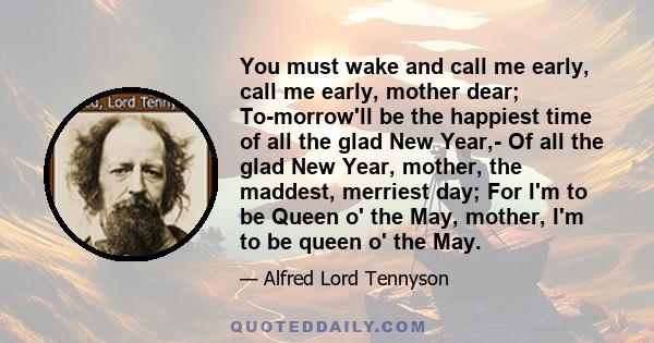 You must wake and call me early, call me early, mother dear; To-morrow'll be the happiest time of all the glad New Year,- Of all the glad New Year, mother, the maddest, merriest day; For I'm to be Queen o' the May,