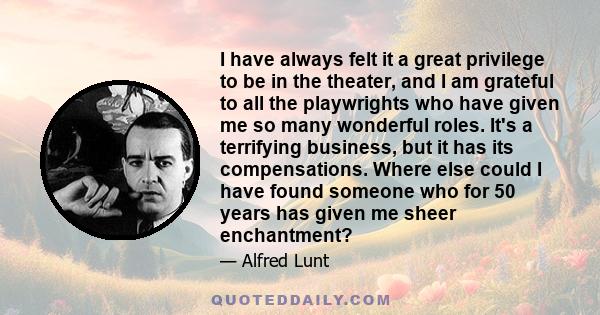 I have always felt it a great privilege to be in the theater, and I am grateful to all the playwrights who have given me so many wonderful roles. It's a terrifying business, but it has its compensations. Where else