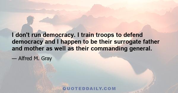 I don't run democracy. I train troops to defend democracy and I happen to be their surrogate father and mother as well as their commanding general.