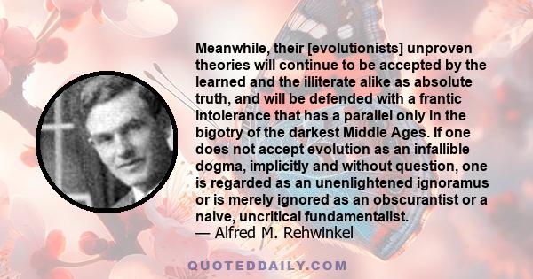 Meanwhile, their [evolutionists] unproven theories will continue to be accepted by the learned and the illiterate alike as absolute truth, and will be defended with a frantic intolerance that has a parallel only in the