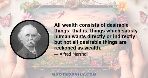 All wealth consists of desirable things; that is, things which satisfy human wants directly or indirectly: but not all desirable things are reckoned as wealth.