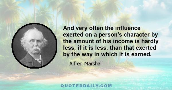 And very often the influence exerted on a person's character by the amount of his income is hardly less, if it is less, than that exerted by the way in which it is earned.