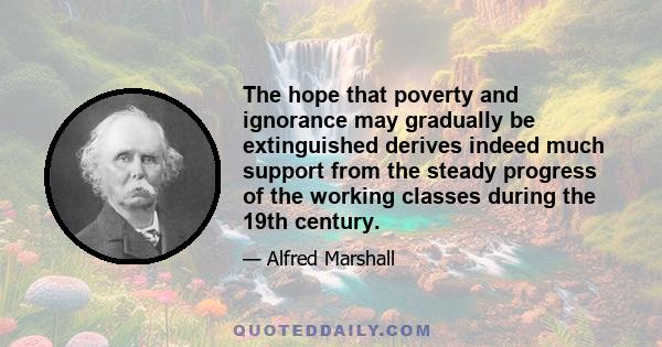 The hope that poverty and ignorance may gradually be extinguished derives indeed much support from the steady progress of the working classes during the 19th century.