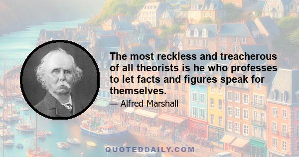 The most reckless and treacherous of all theorists is he who professes to let facts and figures speak for themselves.