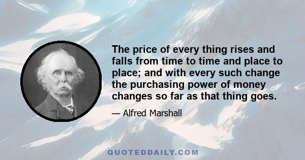 The price of every thing rises and falls from time to time and place to place; and with every such change the purchasing power of money changes so far as that thing goes.