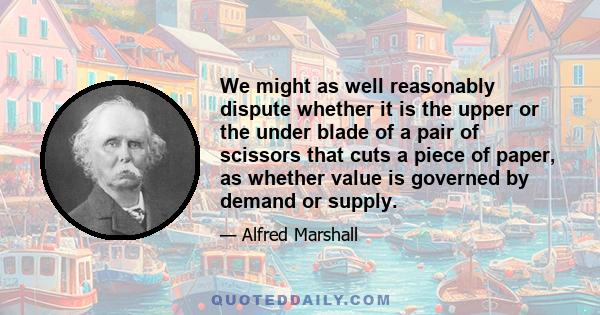 We might as well reasonably dispute whether it is the upper or the under blade of a pair of scissors that cuts a piece of paper, as whether value is governed by demand or supply.