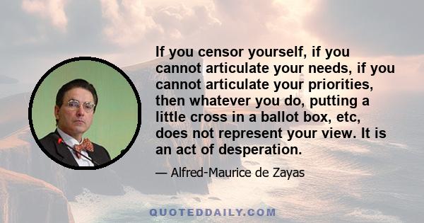 If you censor yourself, if you cannot articulate your needs, if you cannot articulate your priorities, then whatever you do, putting a little cross in a ballot box, etc, does not represent your view. It is an act of