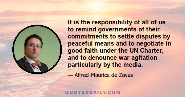 It is the responsibility of all of us to remind governments of their commitments to settle disputes by peaceful means and to negotiate in good faith under the UN Charter, and to denounce war agitation particularly by