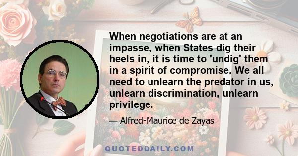 When negotiations are at an impasse, when States dig their heels in, it is time to 'undig' them in a spirit of compromise. We all need to unlearn the predator in us, unlearn discrimination, unlearn privilege.