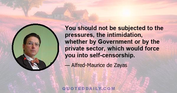 You should not be subjected to the pressures, the intimidation, whether by Government or by the private sector, which would force you into self-censorship.