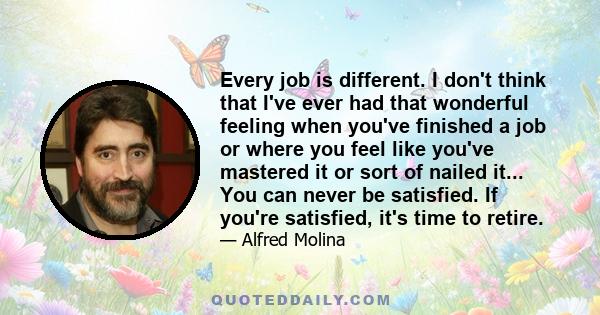 Every job is different. I don't think that I've ever had that wonderful feeling when you've finished a job or where you feel like you've mastered it or sort of nailed it... You can never be satisfied. If you're