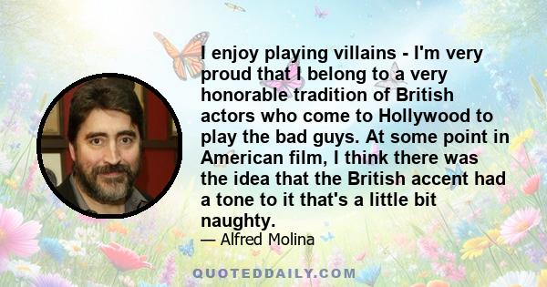 I enjoy playing villains - I'm very proud that I belong to a very honorable tradition of British actors who come to Hollywood to play the bad guys. At some point in American film, I think there was the idea that the