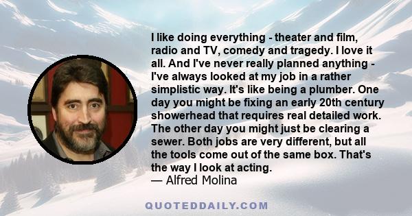 I like doing everything - theater and film, radio and TV, comedy and tragedy. I love it all. And I've never really planned anything - I've always looked at my job in a rather simplistic way. It's like being a plumber.