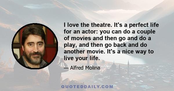 I love the theatre. It's a perfect life for an actor: you can do a couple of movies and then go and do a play, and then go back and do another movie. It's a nice way to live your life.