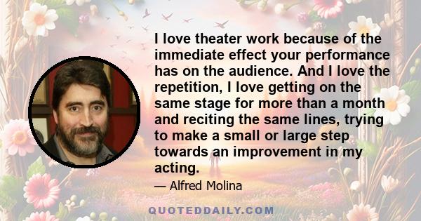 I love theater work because of the immediate effect your performance has on the audience. And I love the repetition, I love getting on the same stage for more than a month and reciting the same lines, trying to make a