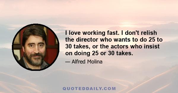 I love working fast. I don't relish the director who wants to do 25 to 30 takes, or the actors who insist on doing 25 or 30 takes.