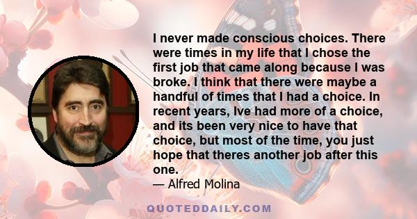 I never made conscious choices. There were times in my life that I chose the first job that came along because I was broke. I think that there were maybe a handful of times that I had a choice. In recent years, Ive had