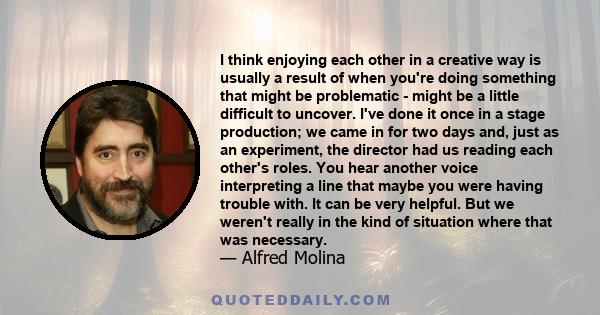 I think enjoying each other in a creative way is usually a result of when you're doing something that might be problematic - might be a little difficult to uncover. I've done it once in a stage production; we came in