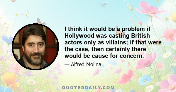 I think it would be a problem if Hollywood was casting British actors only as villains; if that were the case, then certainly there would be cause for concern.