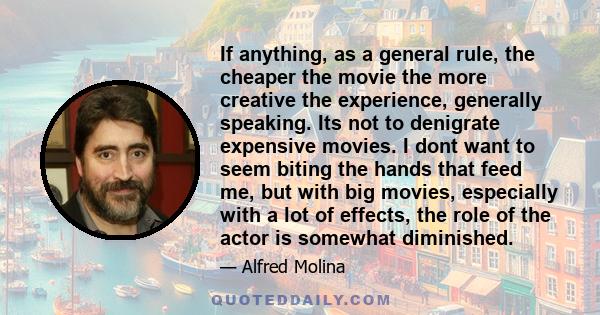 If anything, as a general rule, the cheaper the movie the more creative the experience, generally speaking. Its not to denigrate expensive movies. I dont want to seem biting the hands that feed me, but with big movies,