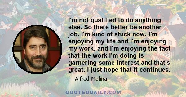 I'm not qualified to do anything else. So there better be another job. I'm kind of stuck now. I'm enjoying my life and I'm enjoying my work, and I'm enjoying the fact that the work I'm doing is garnering some interest