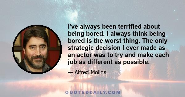 I've always been terrified about being bored. I always think being bored is the worst thing. The only strategic decision I ever made as an actor was to try and make each job as different as possible.