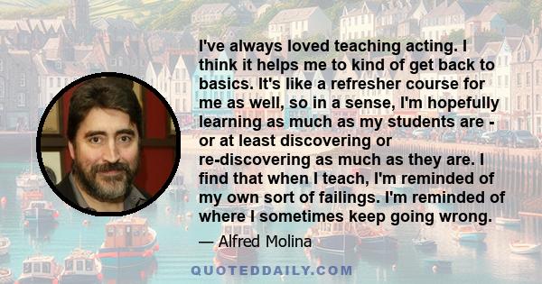 I've always loved teaching acting. I think it helps me to kind of get back to basics. It's like a refresher course for me as well, so in a sense, I'm hopefully learning as much as my students are - or at least