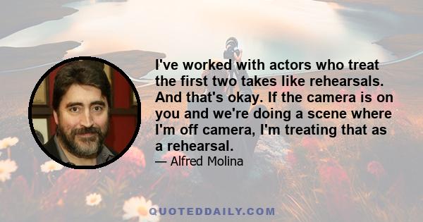 I've worked with actors who treat the first two takes like rehearsals. And that's okay. If the camera is on you and we're doing a scene where I'm off camera, I'm treating that as a rehearsal.