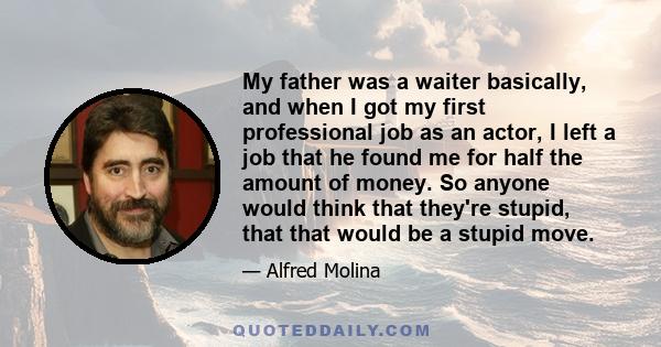 My father was a waiter basically, and when I got my first professional job as an actor, I left a job that he found me for half the amount of money. So anyone would think that they're stupid, that that would be a stupid