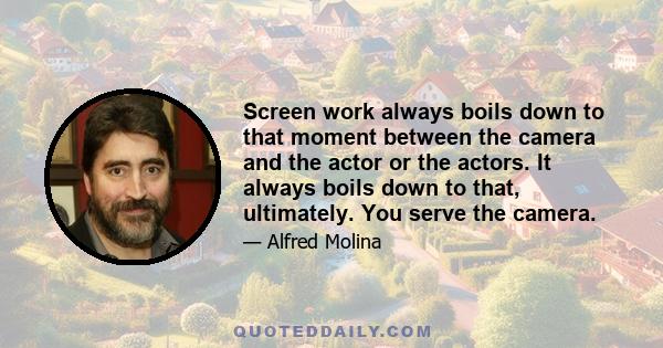 Screen work always boils down to that moment between the camera and the actor or the actors. It always boils down to that, ultimately. You serve the camera.