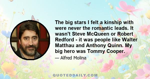 The big stars I felt a kinship with were never the romantic leads. It wasn't Steve McQueen or Robert Redford - it was people like Walter Matthau and Anthony Quinn. My big hero was Tommy Cooper.