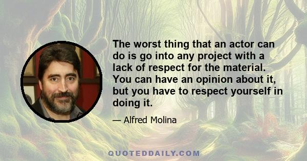 The worst thing that an actor can do is go into any project with a lack of respect for the material. You can have an opinion about it, but you have to respect yourself in doing it.