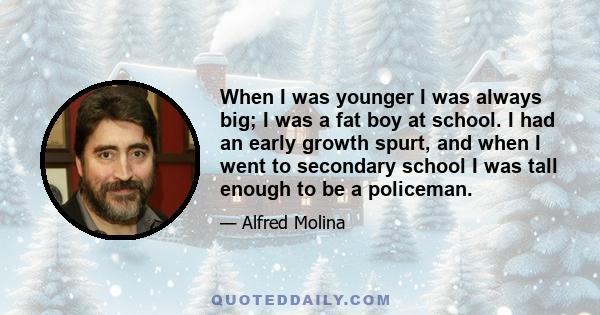 When I was younger I was always big; I was a fat boy at school. I had an early growth spurt, and when I went to secondary school I was tall enough to be a policeman.