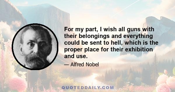 For my part, I wish all guns with their belongings and everything could be sent to hell, which is the proper place for their exhibition and use.