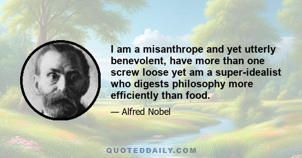 I am a misanthrope and yet utterly benevolent, have more than one screw loose yet am a super-idealist who digests philosophy more efficiently than food.