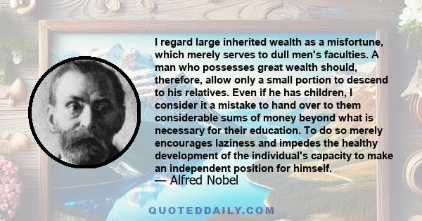 I regard large inherited wealth as a misfortune, which merely serves to dull men's faculties. A man who possesses great wealth should, therefore, allow only a small portion to descend to his relatives. Even if he has