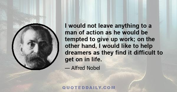 I would not leave anything to a man of action as he would be tempted to give up work; on the other hand, I would like to help dreamers as they find it difficult to get on in life.