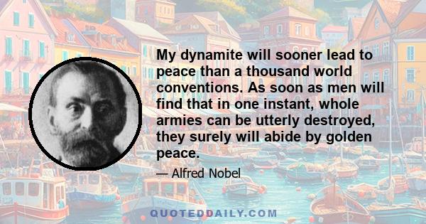 My dynamite will sooner lead to peace than a thousand world conventions. As soon as men will find that in one instant, whole armies can be utterly destroyed, they surely will abide by golden peace.