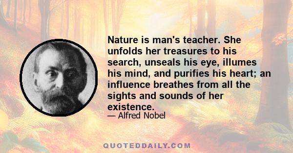 Nature is man's teacher. She unfolds her treasures to his search, unseals his eye, illumes his mind, and purifies his heart; an influence breathes from all the sights and sounds of her existence.