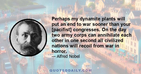 Perhaps my dynamite plants will put an end to war sooner than your [pacifist] congresses. On the day two army corps can annihilate each other in one second all civilized nations will recoil from war in horror.