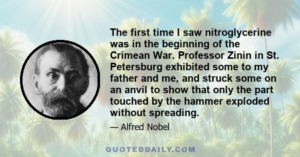 The first time I saw nitroglycerine was in the beginning of the Crimean War. Professor Zinin in St. Petersburg exhibited some to my father and me, and struck some on an anvil to show that only the part touched by the