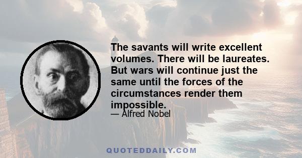 The savants will write excellent volumes. There will be laureates. But wars will continue just the same until the forces of the circumstances render them impossible.