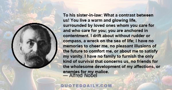 To his sister-in-law: What a contrast between us! You live a warm and glowing life, surrounded by loved ones whom you care for and who care for you; you are anchored in contentment. I drift about without rudder or