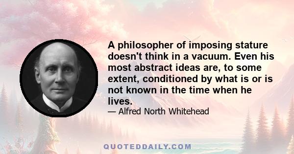 A philosopher of imposing stature doesn't think in a vacuum. Even his most abstract ideas are, to some extent, conditioned by what is or is not known in the time when he lives.