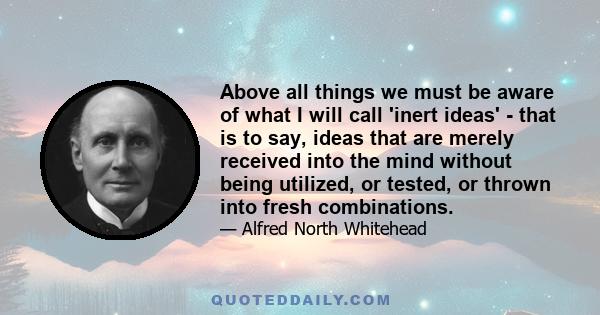 Above all things we must be aware of what I will call 'inert ideas' - that is to say, ideas that are merely received into the mind without being utilized, or tested, or thrown into fresh combinations.