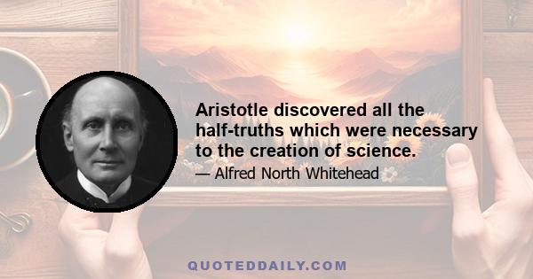 Aristotle discovered all the half-truths which were necessary to the creation of science.