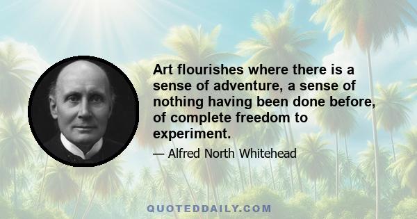 Art flourishes where there is a sense of adventure, a sense of nothing having been done before, of complete freedom to experiment.